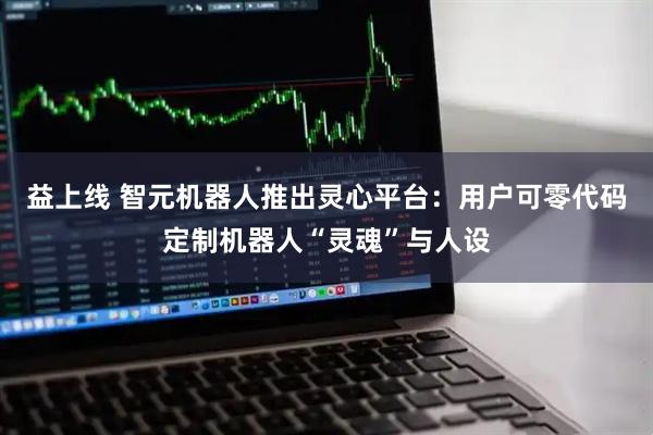 益上线 智元机器人推出灵心平台:用户可零代码定制机器人“灵魂”与人设