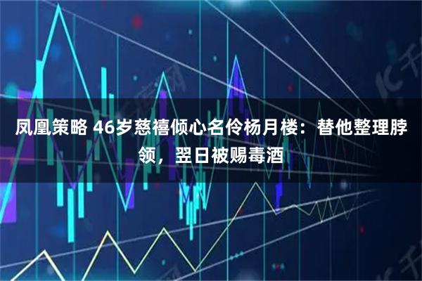 凤凰策略 46岁慈禧倾心名伶杨月楼：替他整理脖领，翌日被赐毒酒