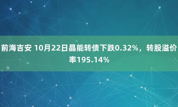 前海吉安 10月22日晶能转债下跌0.32%，转股溢价率195.14%