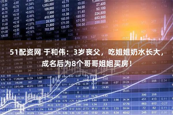 51配资网 于和伟：3岁丧父，吃姐姐奶水长大，成名后为8个哥哥姐姐买房！