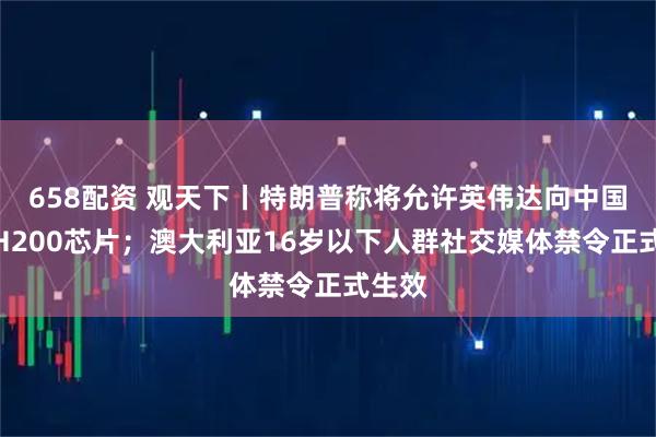658配资 观天下丨特朗普称将允许英伟达向中国出售H200芯片;澳大利亚16岁以下人群社交媒体禁令正式生效