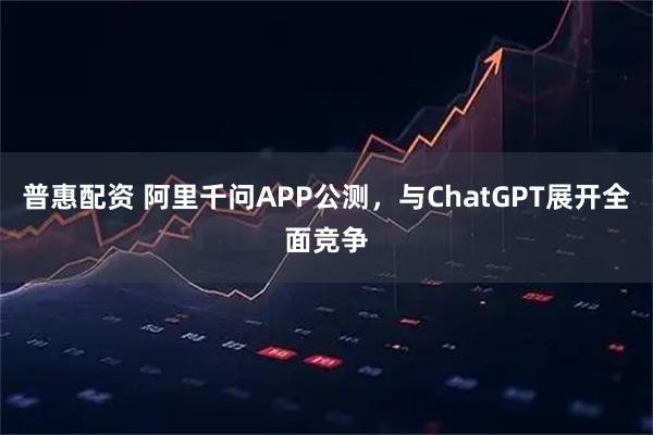 普惠配资 阿里千问APP公测,与ChatGPT展开全面竞争
