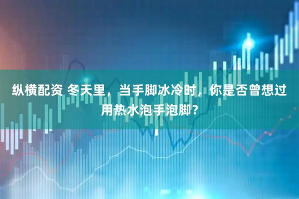 纵横配资 冬天里,当手脚冰冷时,你是否曾想过用热水泡手泡脚?