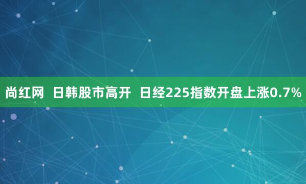 尚红网  日韩股市高开  日经225指数开盘上涨0.7%