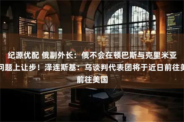 纪源优配 俄副外长:俄不会在顿巴斯与克里米亚等问题上让步!泽连斯基:乌谈判代表团将于近日前往美国