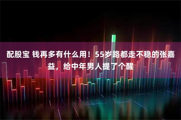 配股宝 钱再多有什么用!55岁路都走不稳的张嘉益,给中年男人提了个醒