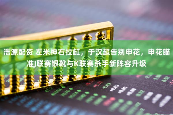 浩源配资 左米神右拉缸，于汉超告别申花，申花瞄准J联赛银靴与K联赛杀手新阵容升级
