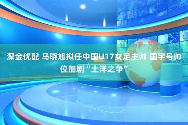 深金优配 马晓旭拟任中国U17女足主帅 国字号帅位加剧“土洋之争”