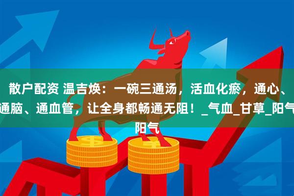 散户配资 温吉焕:一碗三通汤,活血化瘀,通心、通脑、通血管,让全身都畅通无阻!_气血_甘草_阳气
