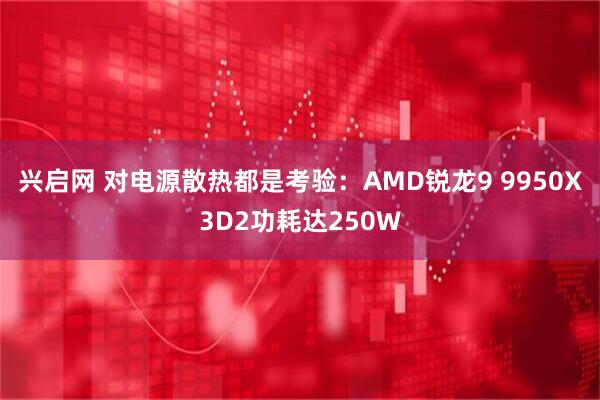 兴启网 对电源散热都是考验：AMD锐龙9 9950X3D2功耗达250W