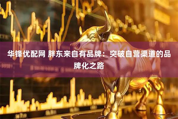 华锋优配网 胖东来自有品牌：突破自营渠道的品牌化之路