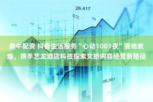 鼎牛配资 抖音生活服务“心动1001夜”落地敦煌，携手艺龙酒店科技探索文旅内容经营新路径