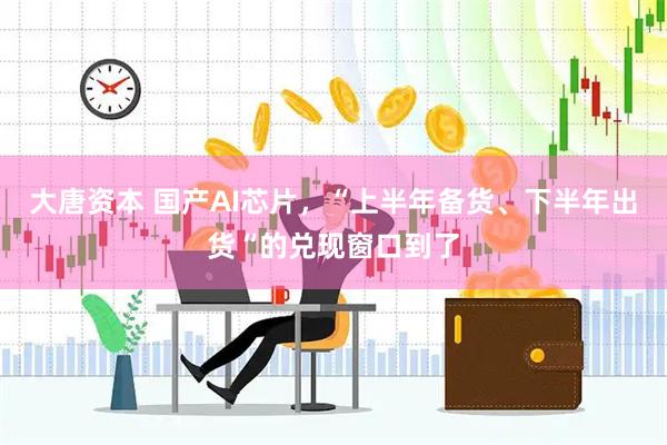 大唐资本 国产AI芯片，“上半年备货、下半年出货“的兑现窗口到了