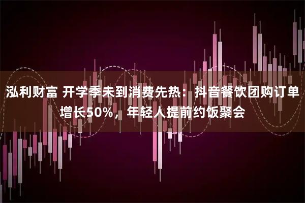 泓利财富 开学季未到消费先热：抖音餐饮团购订单增长50%，年轻人提前约饭聚会